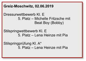 Greiz-Moschwitz, 02.06.2019  Dressurwettbewerb Kl. E               5. Platz – Michelle Fritzsche mit                                Beat Boy (Bobby)  Stilspringwettbewerb Kl. E               5. Platz – Lena Heinze mit Pia  Stilspringprüfung Kl. A*               5. Platz – Lena Heinze mit Pia